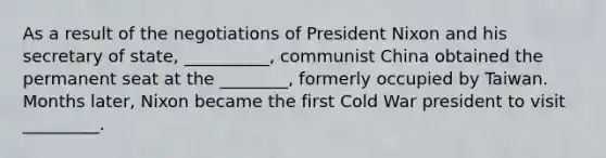 As a result of the negotiations of President Nixon and his secretary of state, __________, communist China obtained the permanent seat at the ________, formerly occupied by Taiwan. Months later, Nixon became the first Cold War president to visit _________.