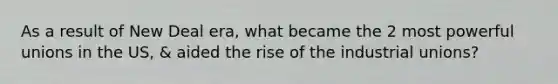 As a result of New Deal era, what became the 2 most powerful unions in the US, & aided the rise of the industrial unions?
