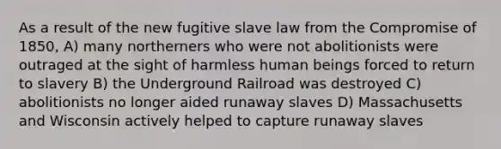 As a result of the new fugitive slave law from the Compromise of 1850, A) many northerners who were not abolitionists were outraged at the sight of harmless human beings forced to return to slavery B) the Underground Railroad was destroyed C) abolitionists no longer aided runaway slaves D) Massachusetts and Wisconsin actively helped to capture runaway slaves