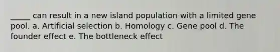 _____ can result in a new island population with a limited gene pool. a. Artificial selection b. Homology c. Gene pool d. The founder effect e. The bottleneck effect