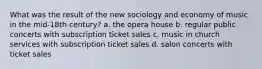 What was the result of the new sociology and economy of music in the mid-18th century? a. the opera house b. regular public concerts with subscription ticket sales c. music in church services with subscription ticket sales d. salon concerts with ticket sales