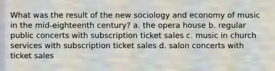 What was the result of the new sociology and economy of music in the mid-eighteenth century? a. the opera house b. regular public concerts with subscription ticket sales c. music in church services with subscription ticket sales d. salon concerts with ticket sales