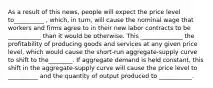 As a result of this news, people will expect the price level to__________ , which, in turn, will cause the nominal wage that workers and firms agree to in their new labor contracts to be ___________ than it would be otherwise. This ______________ the profitability of producing goods and services at any given price level, which would cause the short-run aggregate-supply curve to shift to the________. If aggregate demand is held constant, this shift in the aggregate-supply curve will cause the price level to __________ and the quantity of output produced to ___________.