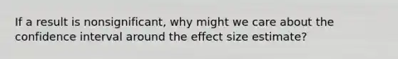 If a result is nonsignificant, why might we care about the confidence interval around the effect size estimate?