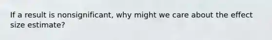 If a result is nonsignificant, why might we care about the effect size estimate?