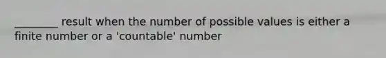 ________ result when the number of possible values is either a finite number or a 'countable' number