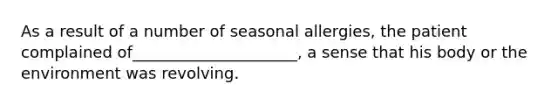 As a result of a number of seasonal allergies, the patient complained of_____________________, a sense that his body or the environment was revolving.