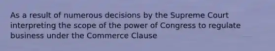 As a result of numerous decisions by the Supreme Court interpreting the scope of the power of Congress to regulate business under the Commerce Clause