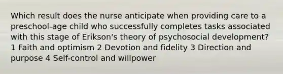 Which result does the nurse anticipate when providing care to a preschool-age child who successfully completes tasks associated with this stage of Erikson's theory of psychosocial development? 1 Faith and optimism 2 Devotion and fidelity 3 Direction and purpose 4 Self-control and willpower