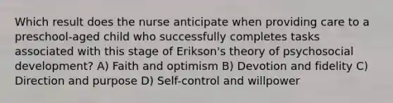 Which result does the nurse anticipate when providing care to a preschool-aged child who successfully completes tasks associated with this stage of Erikson's theory of psychosocial development? A) Faith and optimism B) Devotion and fidelity C) Direction and purpose D) Self-control and willpower