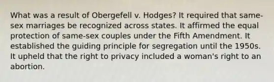 What was a result of Obergefell v. Hodges? It required that same-sex marriages be recognized across states. It affirmed the equal protection of same-sex couples under the Fifth Amendment. It established the guiding principle for segregation until the 1950s. It upheld that the right to privacy included a woman's right to an abortion.