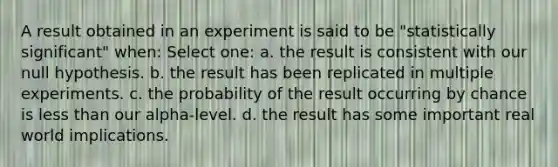 A result obtained in an experiment is said to be "statistically significant" when: Select one: a. the result is consistent with our null hypothesis. b. the result has been replicated in multiple experiments. c. the probability of the result occurring by chance is less than our alpha-level. d. the result has some important real world implications.