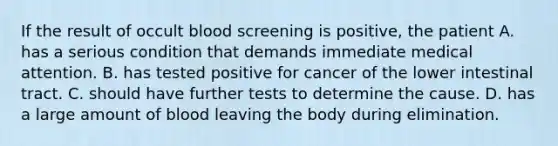 If the result of occult blood screening is positive, the patient A. has a serious condition that demands immediate medical attention. B. has tested positive for cancer of the lower intestinal tract. C. should have further tests to determine the cause. D. has a large amount of blood leaving the body during elimination.