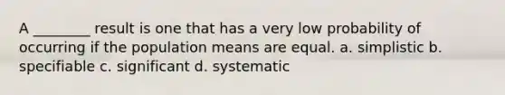 A ________ result is one that has a very low probability of occurring if the population means are equal. a. simplistic b. specifiable c. significant d. systematic