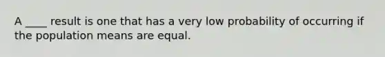 A ____ result is one that has a very low probability of occurring if the population means are equal.