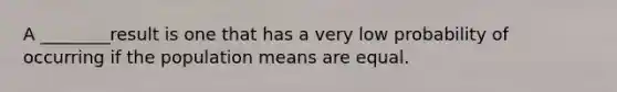 A ________result is one that has a very low probability of occurring if the population means are equal.