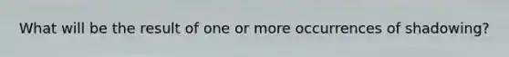 What will be the result of one or more occurrences of shadowing?