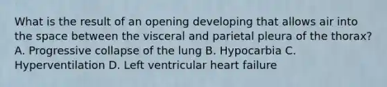 What is the result of an opening developing that allows air into the space between the visceral and parietal pleura of the​ thorax? A. Progressive collapse of the lung B. Hypocarbia C. Hyperventilation D. Left ventricular heart failure