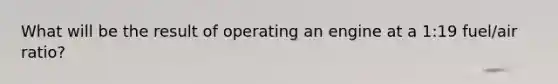 What will be the result of operating an engine at a 1:19 fuel/air ratio?