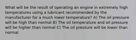 What will be the result of operating an engine in extremely high temperatures using a lubricant recommended by the manufacturer for a much lower temperature? A) The oil pressure will be high than normal B) The oil temperature and oil pressure will be higher than normal C) The oil pressure will be lower than normal