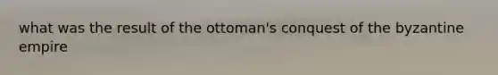 what was the result of the ottoman's conquest of the byzantine empire