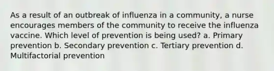 As a result of an outbreak of influenza in a community, a nurse encourages members of the community to receive the influenza vaccine. Which level of prevention is being used? a. Primary prevention b. Secondary prevention c. Tertiary prevention d. Multifactorial prevention