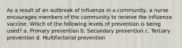 As a result of an outbreak of influenza in a community, a nurse encourages members of the community to receive the influenza vaccine. Which of the following levels of prevention is being used? a. Primary prevention b. Secondary prevention c. Tertiary prevention d. Multifactorial prevention