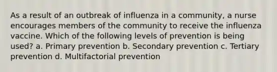 As a result of an outbreak of influenza in a community, a nurse encourages members of the community to receive the influenza vaccine. Which of the following levels of prevention is being used? a. Primary prevention b. Secondary prevention c. Tertiary prevention d. Multifactorial prevention