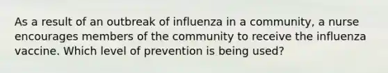 As a result of an outbreak of influenza in a community, a nurse encourages members of the community to receive the influenza vaccine. Which level of prevention is being used?