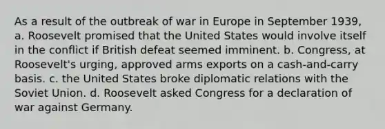 As a result of the outbreak of war in Europe in September 1939, a. Roosevelt promised that the United States would involve itself in the conflict if British defeat seemed imminent. b. Congress, at Roosevelt's urging, approved arms exports on a cash-and-carry basis. c. the United States broke diplomatic relations with the Soviet Union. d. Roosevelt asked Congress for a declaration of war against Germany.