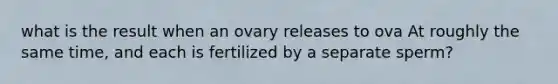 what is the result when an ovary releases to ova At roughly the same time, and each is fertilized by a separate sperm?