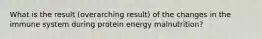 What is the result (overarching result) of the changes in the immune system during protein energy malnutrition?