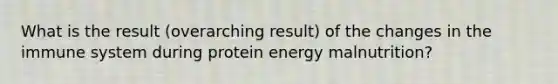 What is the result (overarching result) of the changes in the immune system during protein energy malnutrition?