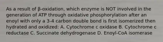 As a result of β-oxidation, which enzyme is NOT involved in the generation of ATP through <a href='https://www.questionai.com/knowledge/kFazUb9IwO-oxidative-phosphorylation' class='anchor-knowledge'>oxidative phosphorylation</a> after an enoyl with only a 3-4 carbon double bond is first isomerized then hydrated and oxidized: A. Cytochrome c oxidase B. Cytochrome c reductase C. Succinate dehydrogenase D. Enoyl-CoA isomerase