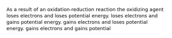 As a result of an oxidation-reduction reaction the oxidizing agent loses electrons and loses potential energy. loses electrons and gains potential energy. gains electrons and loses potential energy. gains electrons and gains potential