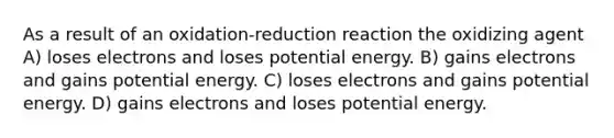 As a result of an oxidation-reduction reaction the oxidizing agent A) loses electrons and loses potential energy. B) gains electrons and gains potential energy. C) loses electrons and gains potential energy. D) gains electrons and loses potential energy.