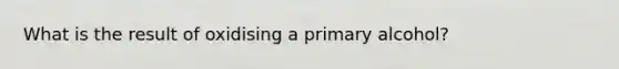 What is the result of oxidising a primary alcohol?