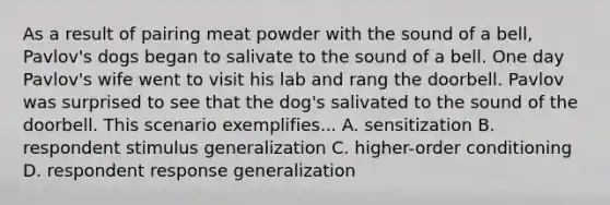 As a result of pairing meat powder with the sound of a bell, Pavlov's dogs began to salivate to the sound of a bell. One day Pavlov's wife went to visit his lab and rang the doorbell. Pavlov was surprised to see that the dog's salivated to the sound of the doorbell. This scenario exemplifies... A. sensitization B. respondent stimulus generalization C. higher-order conditioning D. respondent response generalization