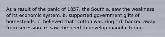 As a result of the panic of 1857, the South a. saw the weakness of its economic system. b. supported government gifts of homesteads. c. believed that "cotton was king." d. backed away from secession. e. saw the need to develop manufacturing.