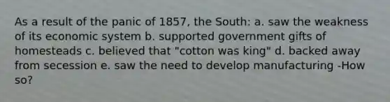 As a result of the panic of 1857, the South: a. saw the weakness of its economic system b. supported government gifts of homesteads c. believed that "cotton was king" d. backed away from secession e. saw the need to develop manufacturing -How so?