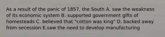 As a result of the panic of 1857, the South A. saw the weakness of its economic system B. supported government gifts of homesteads C. believed that "cotton was king" D. backed away from secession E.saw the need to develop manufacturing