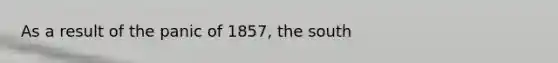 As a result of the panic of 1857, the south