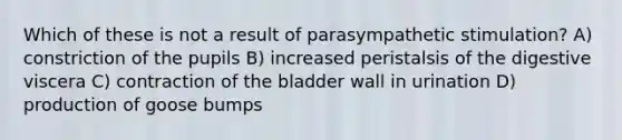 Which of these is not a result of parasympathetic stimulation? A) constriction of the pupils B) increased peristalsis of the digestive viscera C) contraction of the bladder wall in urination D) production of goose bumps