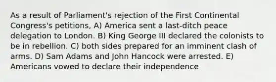 As a result of Parliament's rejection of the First Continental Congress's petitions, A) America sent a last-ditch peace delegation to London. B) King George III declared the colonists to be in rebellion. C) both sides prepared for an imminent clash of arms. D) Sam Adams and John Hancock were arrested. E) Americans vowed to declare their independence