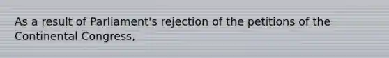 As a result of Parliament's rejection of the petitions of the Continental Congress,