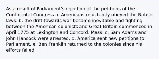 As a result of Parliament's rejection of the petitions of the Continental Congress a. Americans reluctantly obeyed the British laws. b. the drift towards war became inevitable and fighting between the American colonists and Great Britain commenced in April 1775 at Lexington and Concord, Mass. c. Sam Adams and John Hancock were arrested. d. America sent new petitions to Parliament. e. Ben Franklin returned to the colonies since his efforts failed.