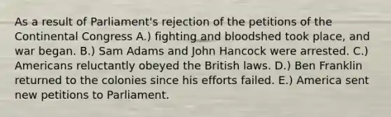 As a result of Parliament's rejection of the petitions of the Continental Congress A.) fighting and bloodshed took place, and war began. B.) Sam Adams and John Hancock were arrested. C.) Americans reluctantly obeyed the British laws. D.) Ben Franklin returned to the colonies since his efforts failed. E.) America sent new petitions to Parliament.