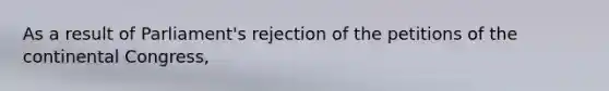 As a result of Parliament's rejection of the petitions of the continental Congress,
