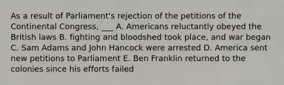 As a result of Parliament's rejection of the petitions of the Continental Congress, ___ A. Americans reluctantly obeyed the British laws B. fighting and bloodshed took place, and war began C. Sam Adams and John Hancock were arrested D. America sent new petitions to Parliament E. Ben Franklin returned to the colonies since his efforts failed