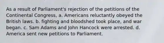 As a result of Parliament's rejection of the petitions of the Continental Congress, a. Americans reluctantly obeyed the British laws. b. fighting and bloodshed took place, and war began. c. Sam Adams and John Hancock were arrested. d. America sent new petitions to Parliament.